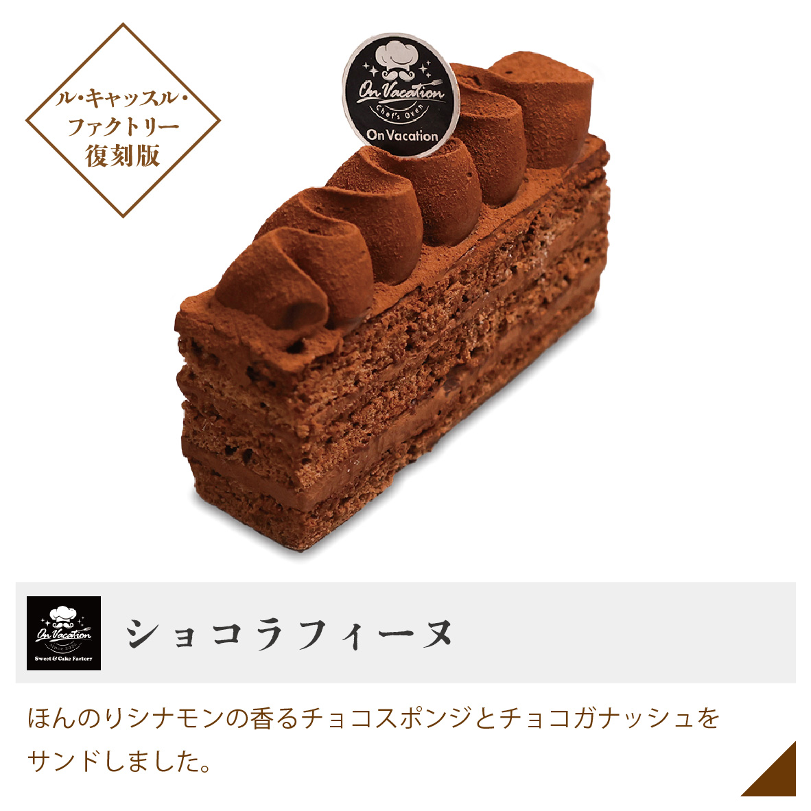 ショコラフィーヌ ほんのりシナモンの香るチョコスポンジとチョコガナッシュをサンドしました。 ル・キャッスル・ファクトリー復刻版